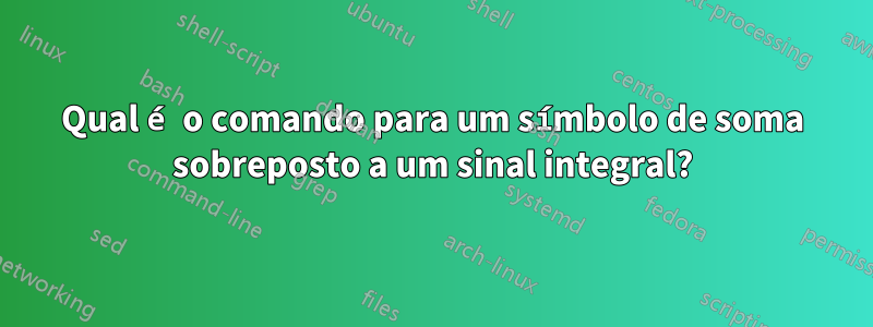 Qual é o comando para um símbolo de soma sobreposto a um sinal integral?