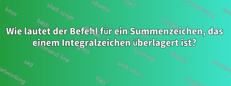 Wie lautet der Befehl für ein Summenzeichen, das einem Integralzeichen überlagert ist?