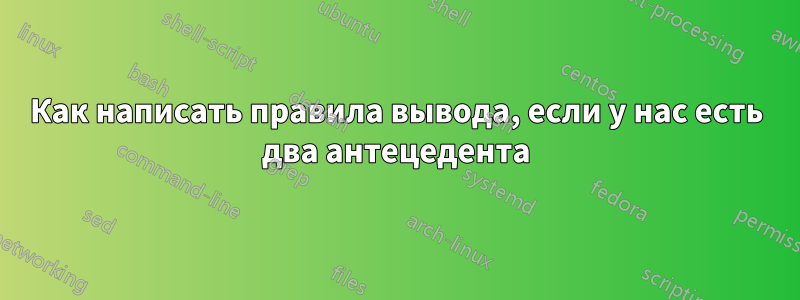 Как написать правила вывода, если у нас есть два антецедента