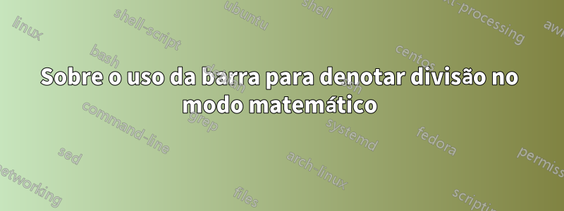 Sobre o uso da barra para denotar divisão no modo matemático