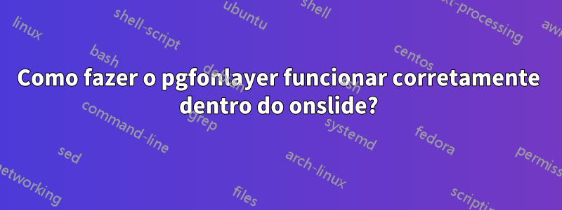 Como fazer o pgfonlayer funcionar corretamente dentro do onslide?