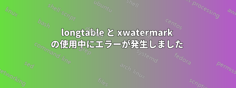 longtable と xwatermark の使用中にエラーが発生しました