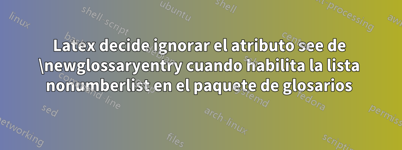 Latex decide ignorar el atributo see de \newglossaryentry cuando habilita la lista nonumberlist en el paquete de glosarios