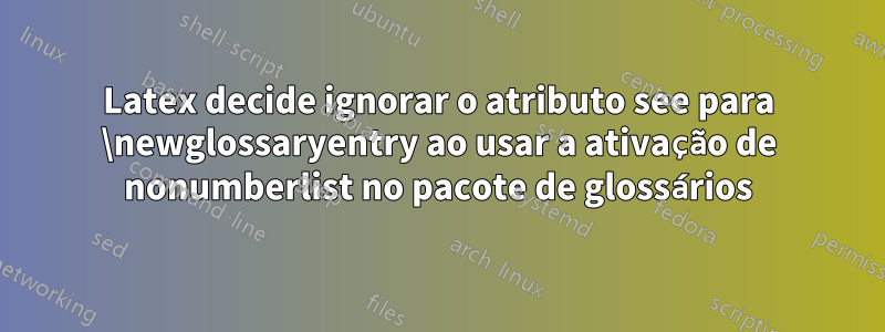 Latex decide ignorar o atributo see para \newglossaryentry ao usar a ativação de nonumberlist no pacote de glossários