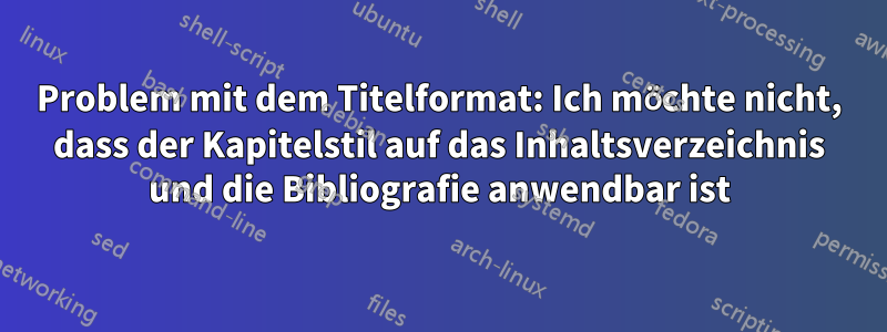 Problem mit dem Titelformat: Ich möchte nicht, dass der Kapitelstil auf das Inhaltsverzeichnis und die Bibliografie anwendbar ist