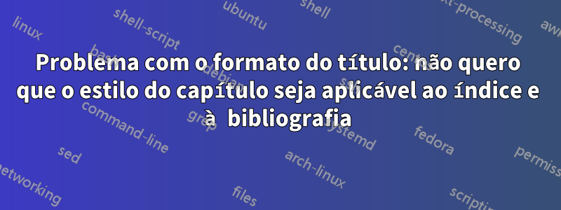 Problema com o formato do título: não quero que o estilo do capítulo seja aplicável ao índice e à bibliografia