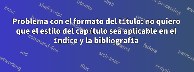 Problema con el formato del título: no quiero que el estilo del capítulo sea aplicable en el índice y la bibliografía