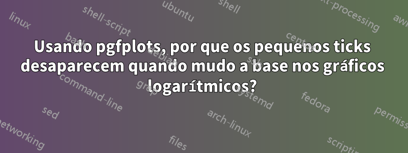 Usando pgfplots, por que os pequenos ticks desaparecem quando mudo a base nos gráficos logarítmicos?