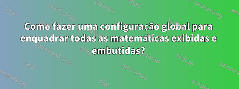 Como fazer uma configuração global para enquadrar todas as matemáticas exibidas e embutidas?