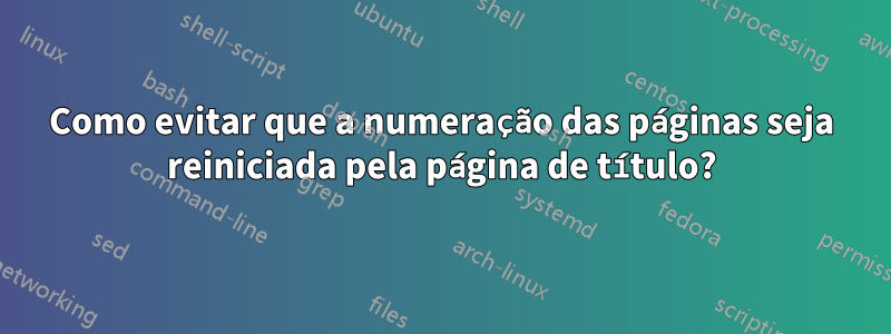 Como evitar que a numeração das páginas seja reiniciada pela página de título?