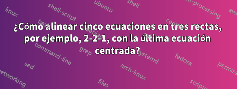 ¿Cómo alinear cinco ecuaciones en tres rectas, por ejemplo, 2-2-1, con la última ecuación centrada?