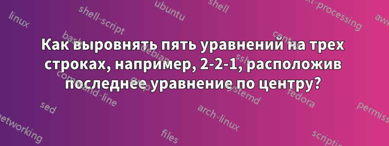 Как выровнять пять уравнений на трех строках, например, 2-2-1, расположив последнее уравнение по центру?