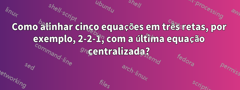 Como alinhar cinco equações em três retas, por exemplo, 2-2-1, com a última equação centralizada?