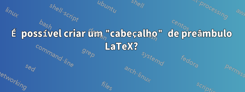 É possível criar um "cabeçalho" de preâmbulo LaTeX?