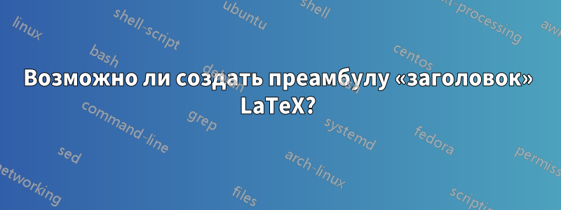 Возможно ли создать преамбулу «заголовок» LaTeX?