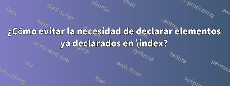 ¿Cómo evitar la necesidad de declarar elementos ya declarados en \index?