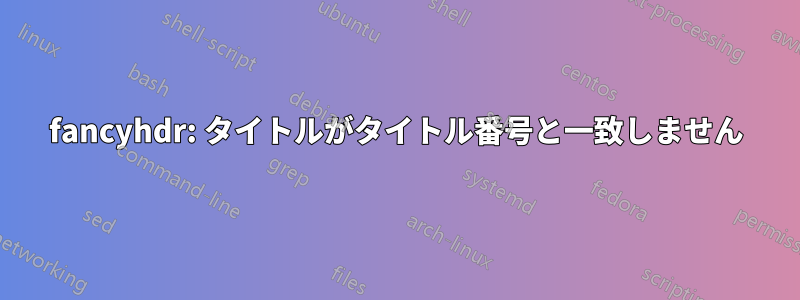 fancyhdr: タイトルがタイトル番号と一致しません