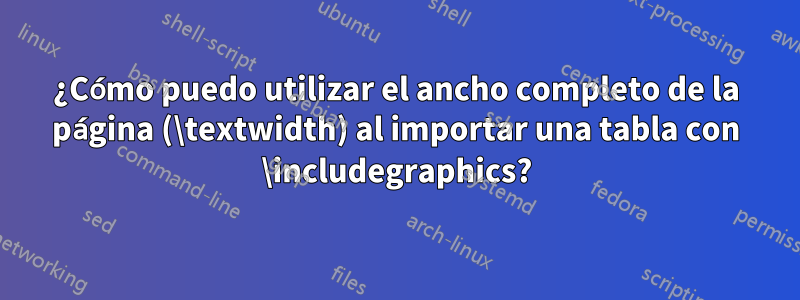 ¿Cómo puedo utilizar el ancho completo de la página (\textwidth) al importar una tabla con \includegraphics?