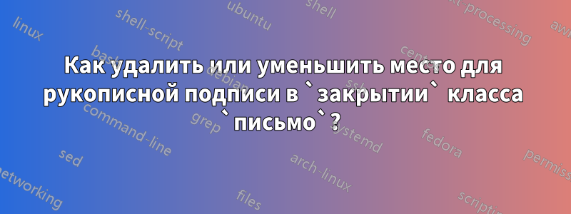 Как удалить или уменьшить место для рукописной подписи в `закрытии` класса `письмо`? 