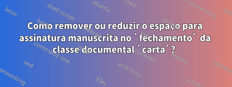 Como remover ou reduzir o espaço para assinatura manuscrita no `fechamento` da classe documental `carta`? 