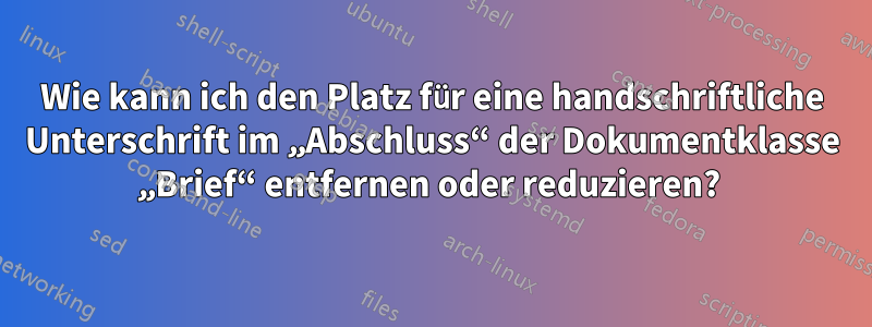 Wie kann ich den Platz für eine handschriftliche Unterschrift im „Abschluss“ der Dokumentklasse „Brief“ entfernen oder reduzieren? 