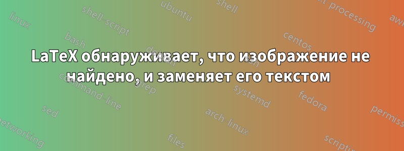 LaTeX обнаруживает, что изображение не найдено, и заменяет его текстом 