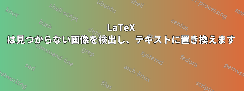 LaTeX は見つからない画像を検出し、テキストに置き換えます 