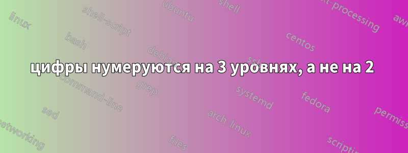 цифры нумеруются на 3 уровнях, а не на 2