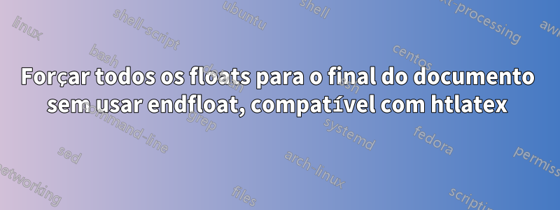 Forçar todos os floats para o final do documento sem usar endfloat, compatível com htlatex