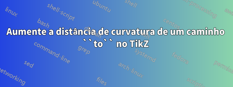 Aumente a distância de curvatura de um caminho ``to`` no TikZ