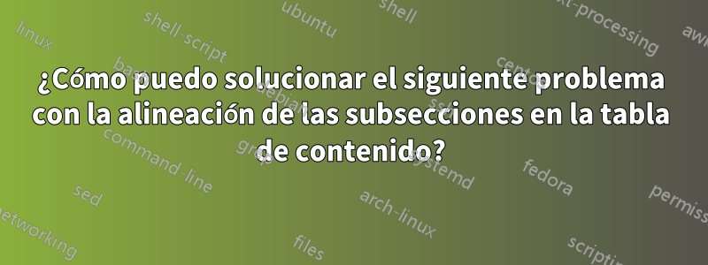 ¿Cómo puedo solucionar el siguiente problema con la alineación de las subsecciones en la tabla de contenido?