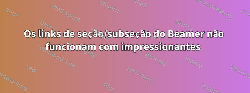 Os links de seção/subseção do Beamer não funcionam com impressionantes 