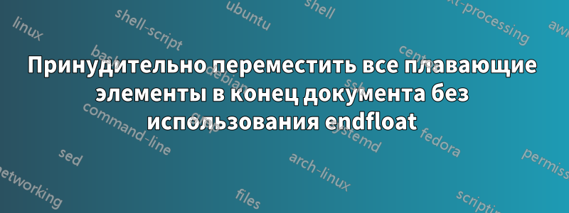 Принудительно переместить все плавающие элементы в конец документа без использования endfloat