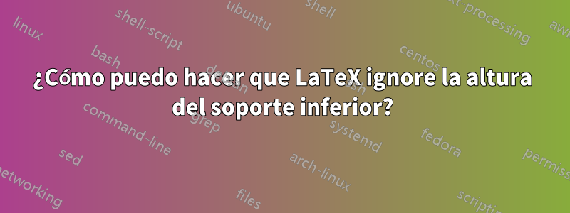 ¿Cómo puedo hacer que LaTeX ignore la altura del soporte inferior?