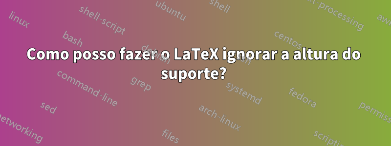 Como posso fazer o LaTeX ignorar a altura do suporte?