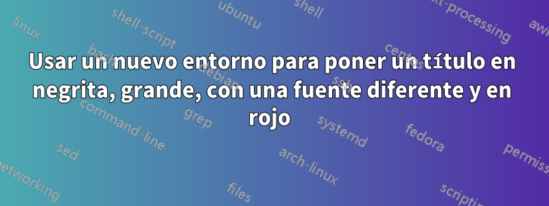 Usar un nuevo entorno para poner un título en negrita, grande, con una fuente diferente y en rojo 