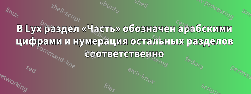 В Lyx раздел «Часть» обозначен арабскими цифрами и нумерация остальных разделов соответственно