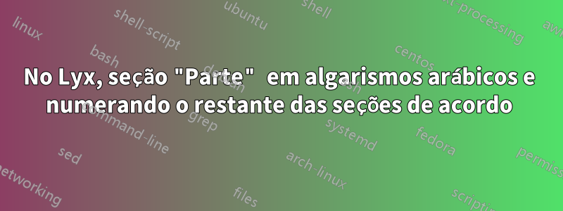 No Lyx, seção "Parte" em algarismos arábicos e numerando o restante das seções de acordo