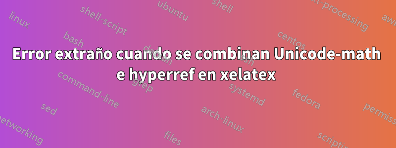 Error extraño cuando se combinan Unicode-math e hyperref en xelatex