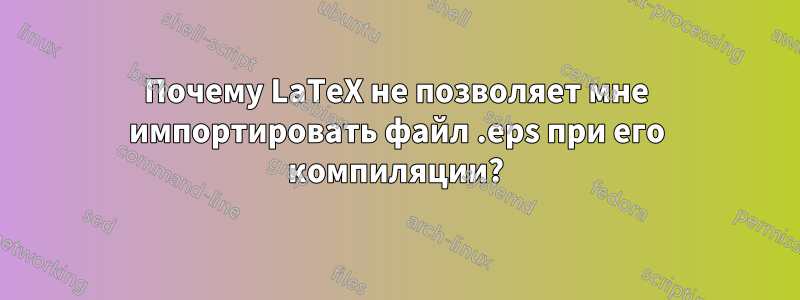 Почему LaTeX не позволяет мне импортировать файл .eps при его компиляции?