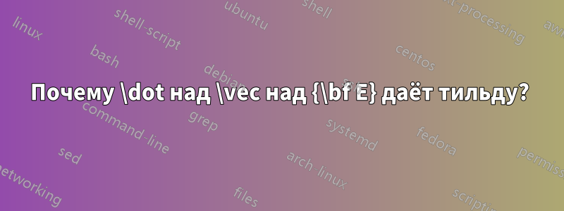 Почему \dot над \vec над {\bf E} даёт тильду?