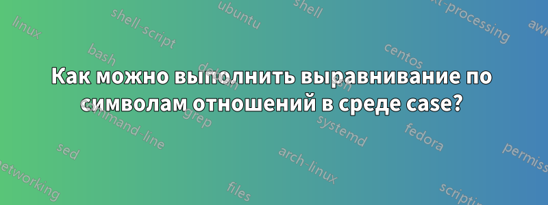 Как можно выполнить выравнивание по символам отношений в среде case?