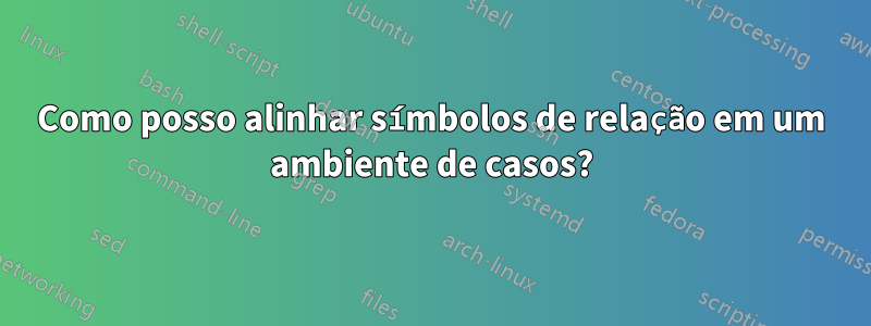 Como posso alinhar símbolos de relação em um ambiente de casos?