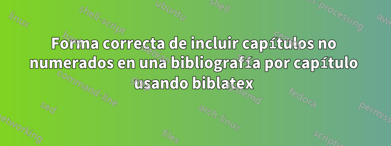 Forma correcta de incluir capítulos no numerados en una bibliografía por capítulo usando biblatex