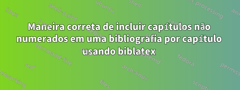 Maneira correta de incluir capítulos não numerados em uma bibliografia por capítulo usando biblatex