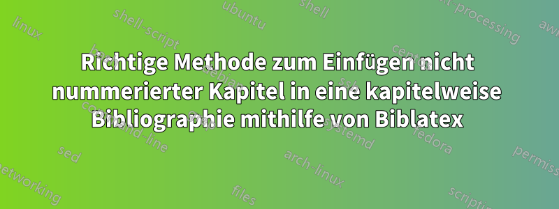 Richtige Methode zum Einfügen nicht nummerierter Kapitel in eine kapitelweise Bibliographie mithilfe von Biblatex