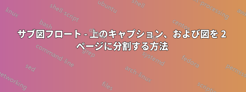 サブ図フロート - 上のキャプション、および図を 2 ページに分割する方法