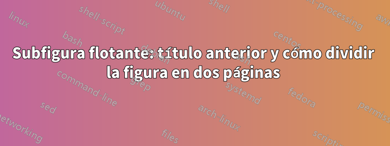 Subfigura flotante: título anterior y cómo dividir la figura en dos páginas