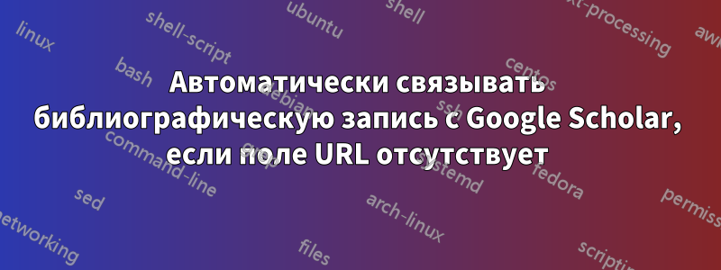 Автоматически связывать библиографическую запись с Google Scholar, если поле URL отсутствует