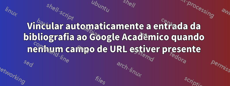 Vincular automaticamente a entrada da bibliografia ao Google Acadêmico quando nenhum campo de URL estiver presente